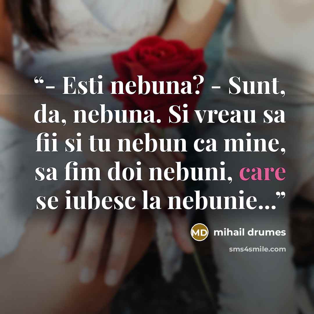 “- Esti nebuna? - Sunt, da, nebuna. Si vreau sa fii si tu nebun ca mine, sa fim doi nebuni, care se iubesc la nebunie...” quote by Mihail Drumeş