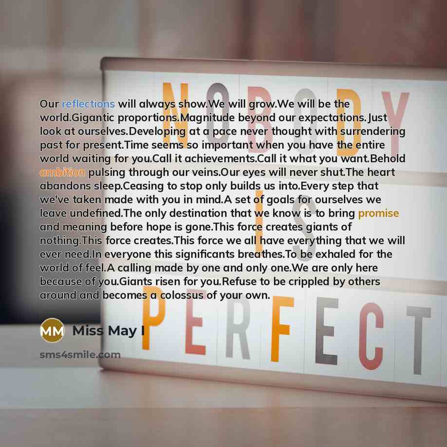 “Our reflections will always show.We will grow.We will be the world.Gigantic proportions.Magnitude beyond our expectations.Just look at ourselves.Developing at a pace never thought with surrendering past for present.Time seems so important when you have the entire world waiting for you.Call it…” quote by Miss May I