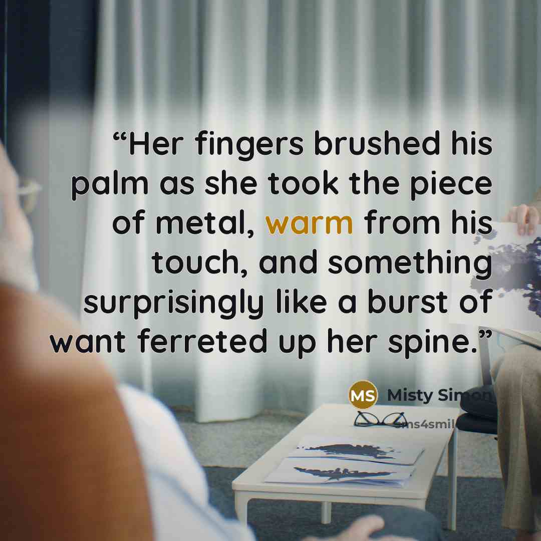“Her fingers brushed his palm as she took the piece of metal, warm from his touch, and something surprisingly like a burst of want ferreted up her spine.” quote by Misty Simon