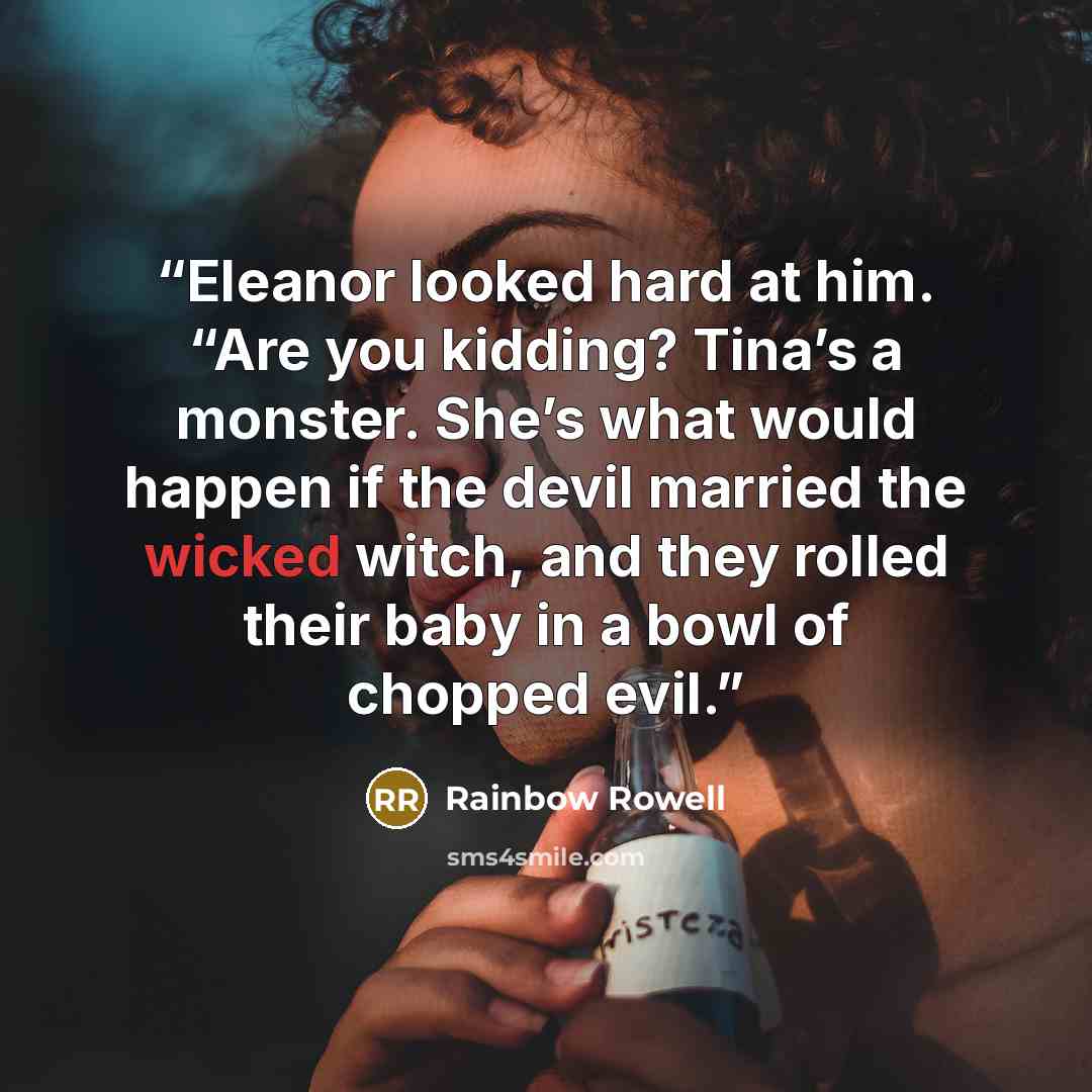 “Eleanor looked hard at him. “Are you kidding? Tina’s a monster. She’s what would happen if the devil married the wicked witch, and they rolled their baby in a bowl of chopped evil.” quote by Rainbow Rowell