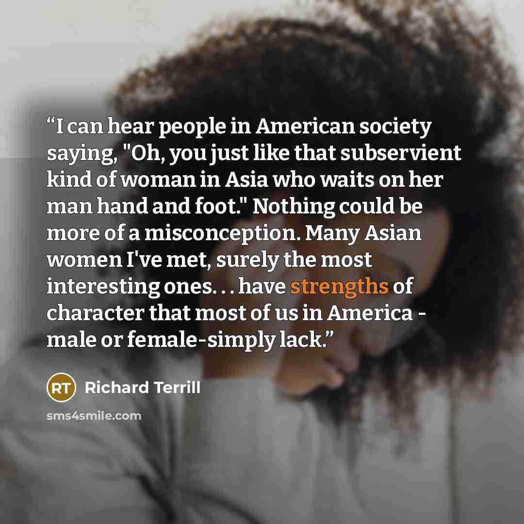 “I can hear people in American society saying, "Oh, you just like that subservient kind of woman in Asia who waits on her man hand and foot." Nothing could be more of a misconception. Many Asian women I've met, surely the most interesting ones. . . have strengths of character that most of us in…” quote by Richard Terrill