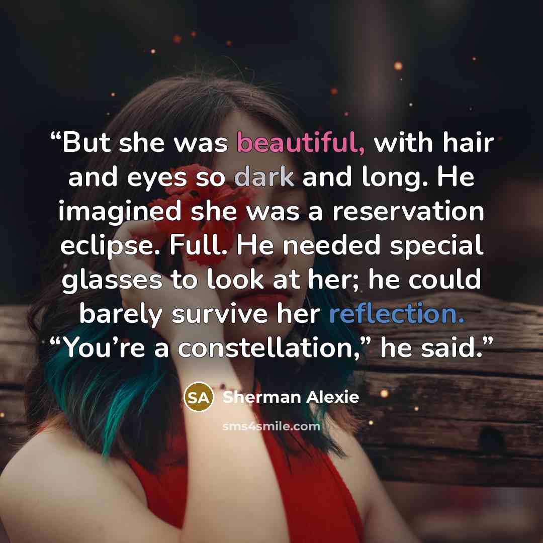 “But she was beautiful, with hair and eyes so dark and long. He imagined she was a reservation eclipse. Full. He needed special glasses to look at her; he could barely survive her reflection. “You’re a constellation,” he said.” quote by Sherman Alexie