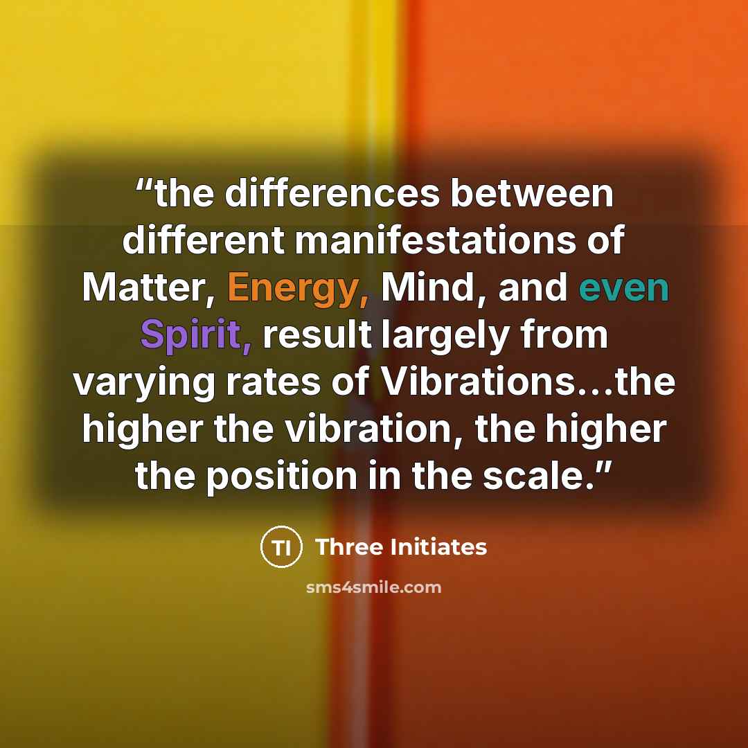 “the differences between different manifestations of Matter, Energy, Mind, and even Spirit, result largely from varying rates of Vibrations…the higher the vibration, the higher the position in the scale.” quote by Three Initiates