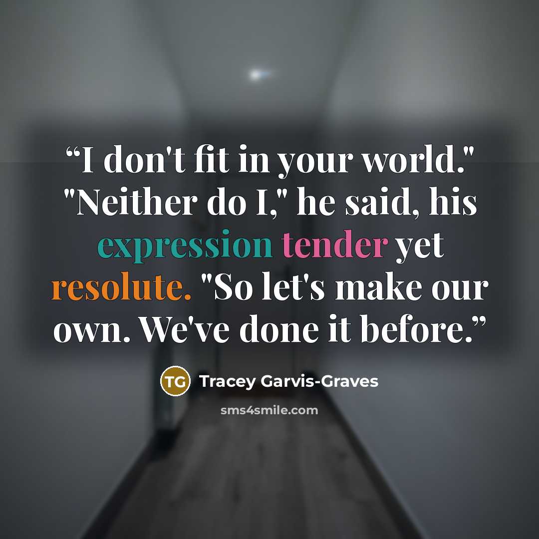 “I don't fit in your world." "Neither do I," he said, his expression tender yet resolute. "So let's make our own. We've done it before.” quote by Tracey Garvis-Graves