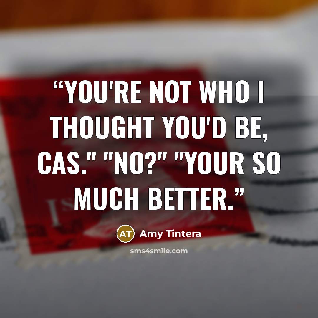“You're not who I thought you'd be, Cas." "No?" "Your so much better.” quote by Amy Tintera