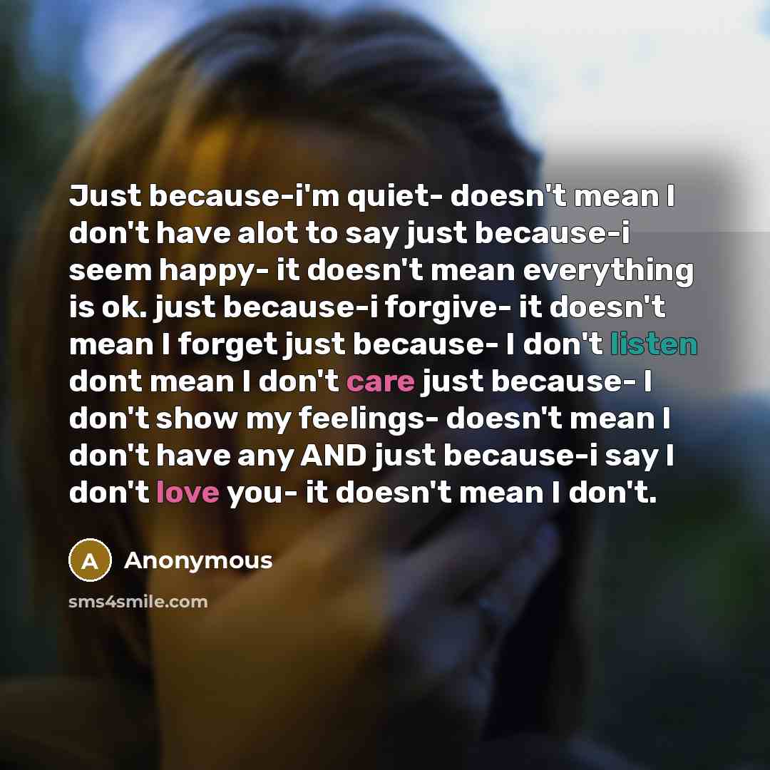 “Just because-i'm quiet- doesn't mean I don't have alot to say just because-i seem happy- it doesn't mean everything is ok. just because-i forgive- it doesn't mean I forget just because- I don't listen dont mean I don't care just because- I don't show my feelings- doesn't mean I don't have any AND…” quote by Anonymous