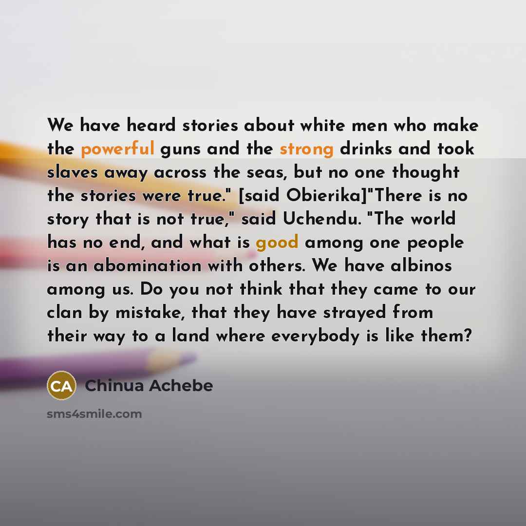 “We have heard stories about white men who make the powerful guns and the strong drinks and took slaves away across the seas, but no one thought the stories were true." [said Obierika]"There is no story that is not true," said Uchendu. "The world has no end, and what is good among one people is an…” quote by Chinua Achebe