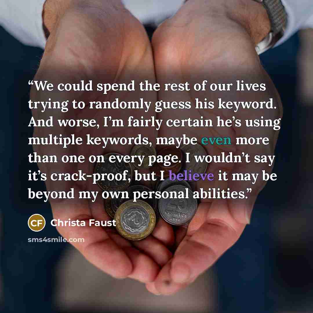 “We could spend the rest of our lives trying to randomly guess his keyword. And worse, I’m fairly certain he’s using multiple keywords, maybe even more than one on every page. I wouldn’t say it’s crack-proof, but I believe it may be beyond my own personal abilities.” quote by Christa Faust