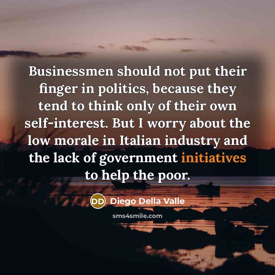 “Businessmen should not put their finger in politics, because they tend to think only of their own self-interest. But I worry about the low morale in Italian industry and the lack of government initiatives to help the poor.” quote by Diego Della Valle