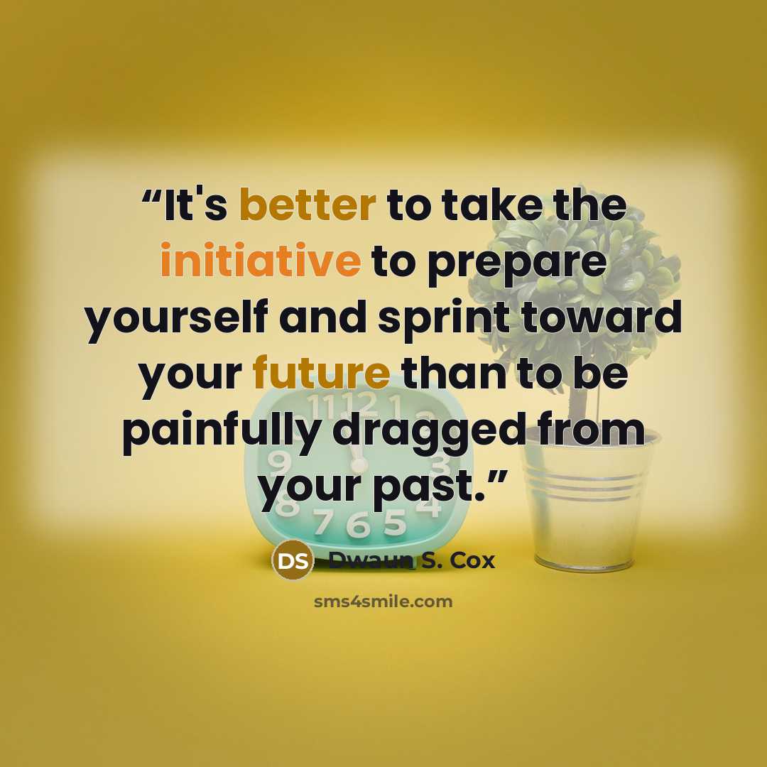 “It's better to take the initiative to prepare yourself and sprint toward your future than to be painfully dragged from your past.” quote by Dwaun S. Cox
