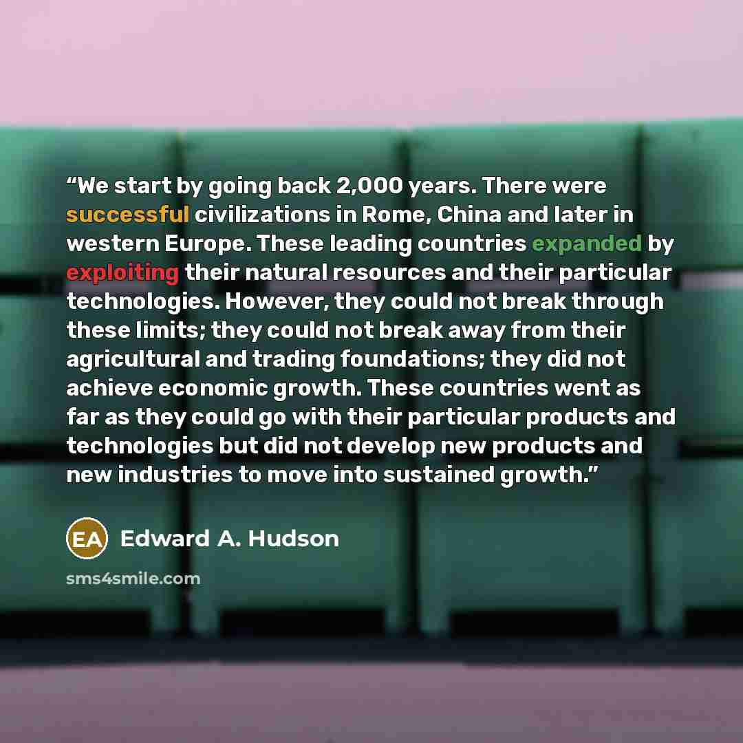 “We start by going back 2,000 years. There were successful civilizations in Rome, China and later in western Europe. These leading countries expanded by exploiting their natural resources and their particular technologies. However, they could not break through these limits; they could not break…” quote by Edward A. Hudson