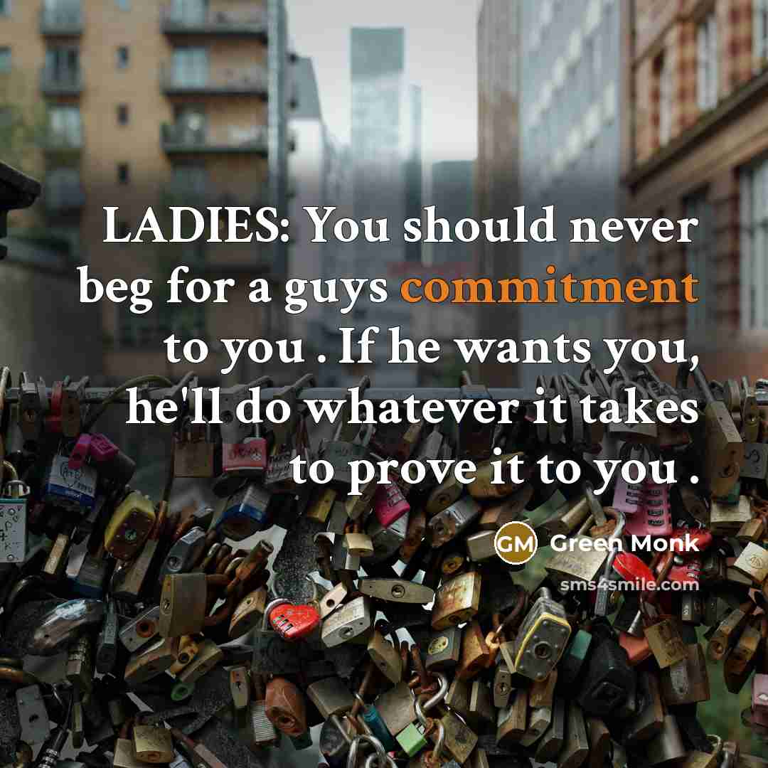 “LADIES: You should never beg for a guys commitment to you . If he wants you, he'll do whatever it takes to prove it to you .” quote by Green Monk