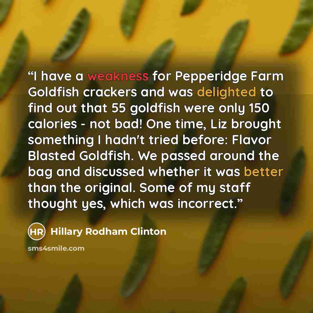“I have a weakness for Pepperidge Farm Goldfish crackers and was delighted to find out that 55 goldfish were only 150 calories - not bad! One time, Liz brought something I hadn't tried before: Flavor Blasted Goldfish. We passed around the bag and discussed whether it was better than the original…” quote by Hillary Rodham Clinton