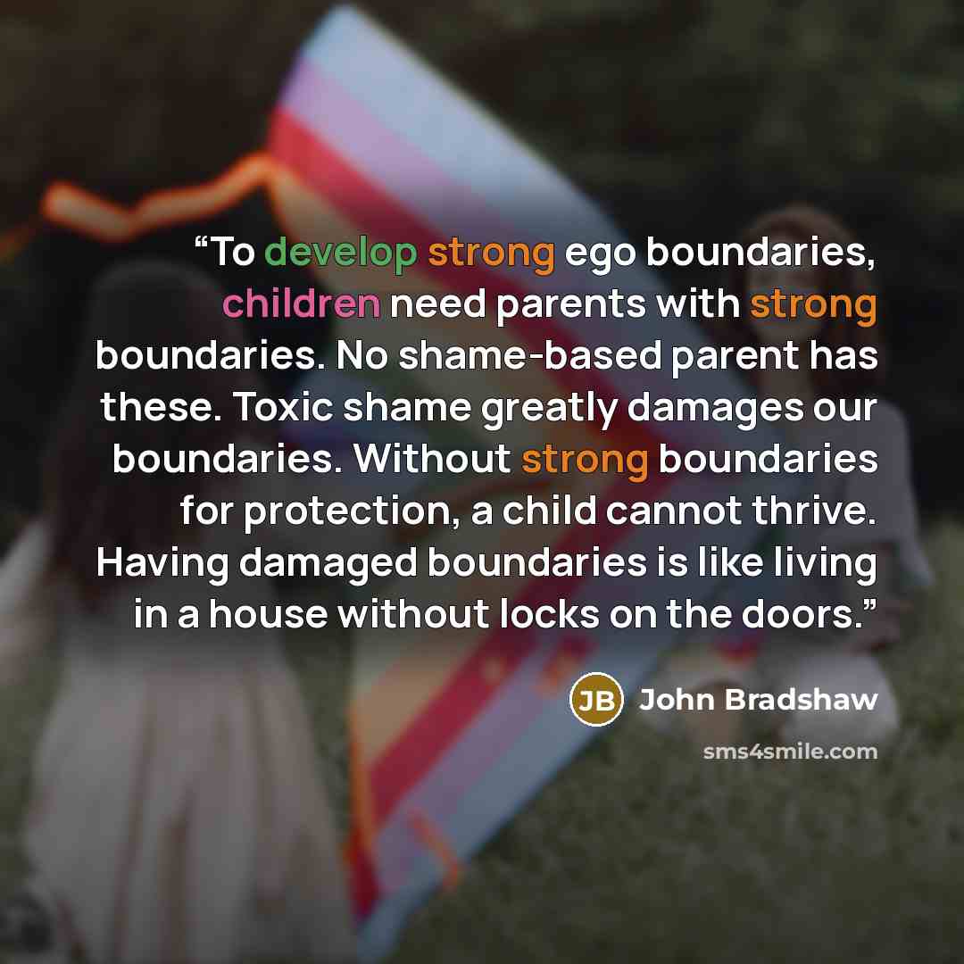 “To develop strong ego boundaries, children need parents with strong boundaries. No shame-based parent has these. Toxic shame greatly damages our boundaries. Without strong boundaries for protection, a child cannot thrive. Having damaged boundaries is like living in a house without locks on the…” quote by John Bradshaw