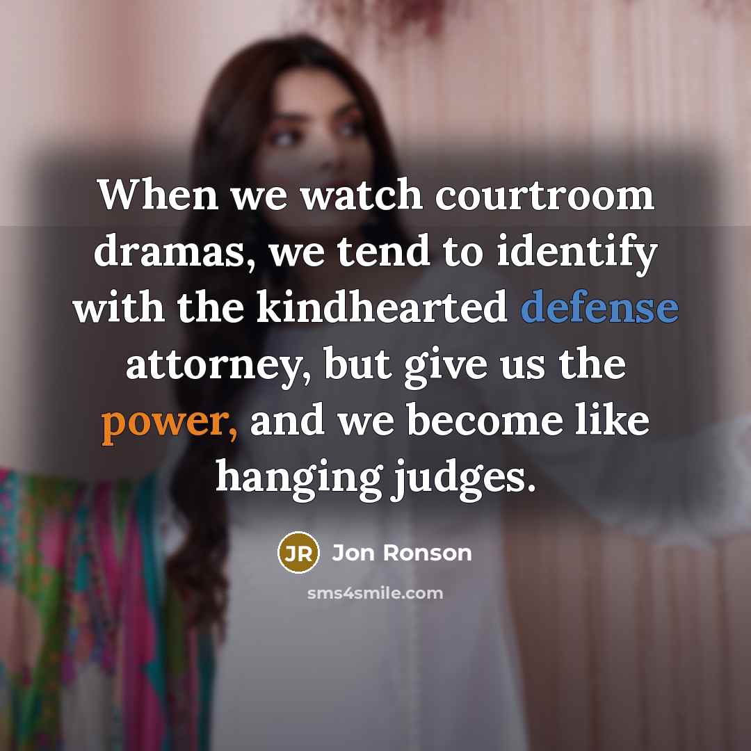 “When we watch courtroom dramas, we tend to identify with the kindhearted defense attorney, but give us the power, and we become like hanging judges.” quote by Jon Ronson