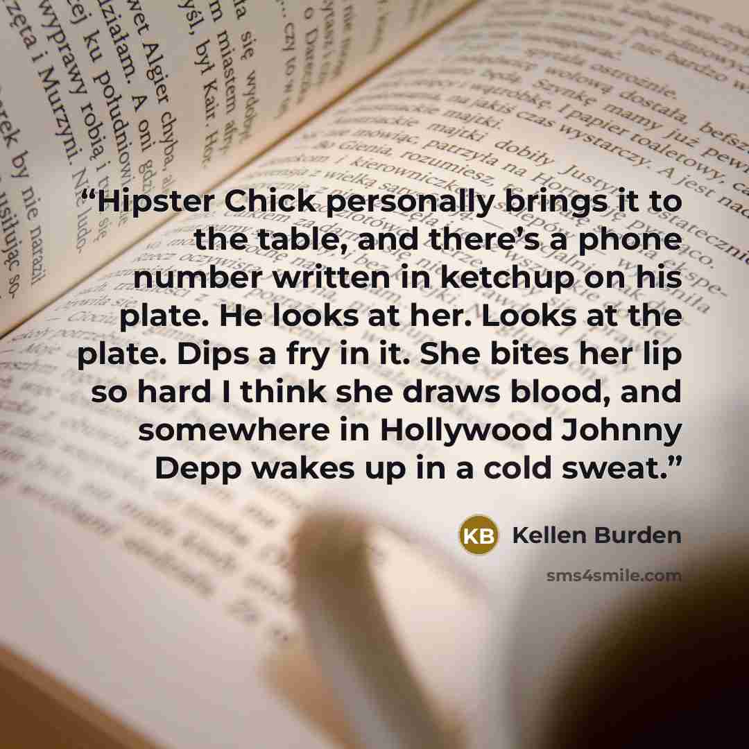 “Hipster Chick personally brings it to the table, and there’s a phone number written in ketchup on his plate. He looks at her. Looks at the plate. Dips a fry in it. She bites her lip so hard I think she draws blood, and somewhere in Hollywood Johnny Depp wakes up in a cold sweat.” quote by Kellen Burden