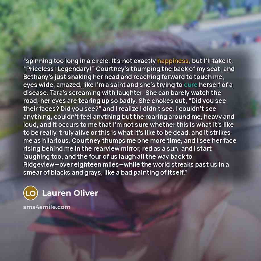 “spinning too long in a circle. It’s not exactly happiness, but I’ll take it. “Priceless! Legendary!” Courtney’s thumping the back of my seat, and Bethany’s just shaking her head and reaching forward to touch me, eyes wide, amazed, like I’m a saint and she’s trying to cure herself of a disease…” quote by Lauren Oliver