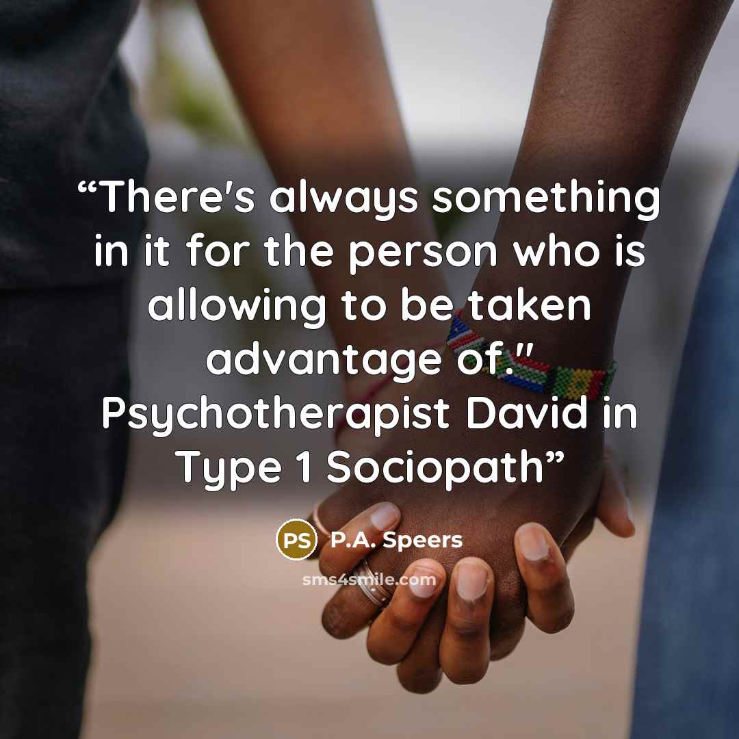 “There's always something in it for the person who is allowing to be taken advantage of." Psychotherapist David in Type 1 Sociopath” quote by P.A. Speers