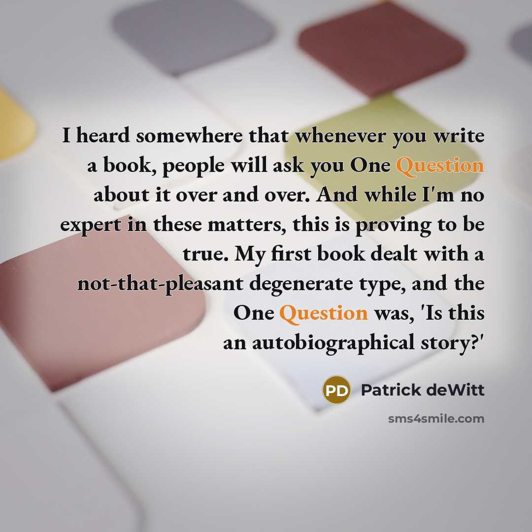 “I heard somewhere that whenever you write a book, people will ask you One Question about it over and over. And while I'm no expert in these matters, this is proving to be true. My first book dealt with a not-that-pleasant degenerate type, and the One Question was, 'Is this an autobiographical…” quote by Patrick deWitt