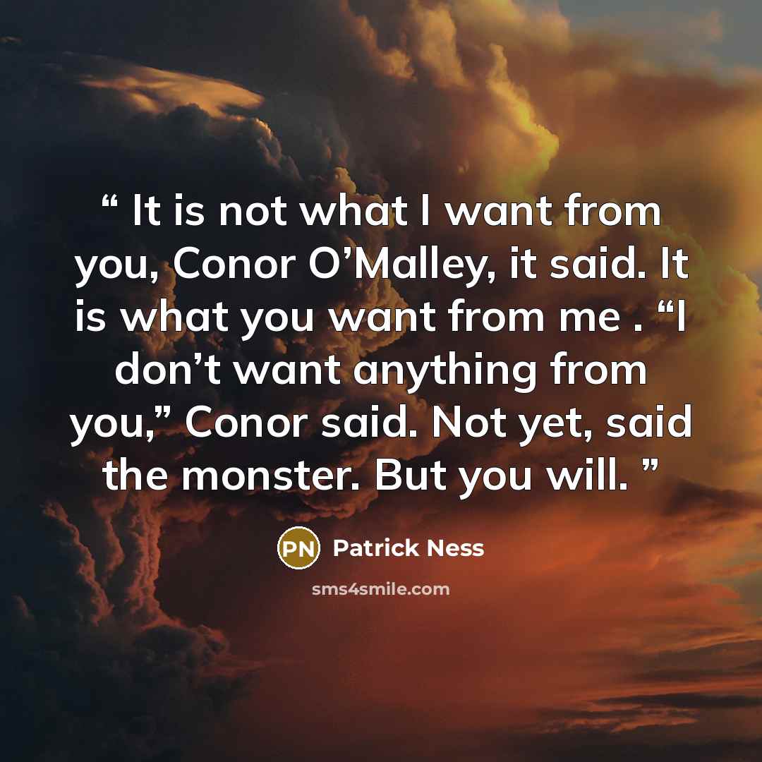 “It is not what I want from you, Conor O’Malley, it said. It is what you want from me . “I don’t want anything from you,” Conor said. Not yet, said the monster. But you will.” quote by Patrick Ness