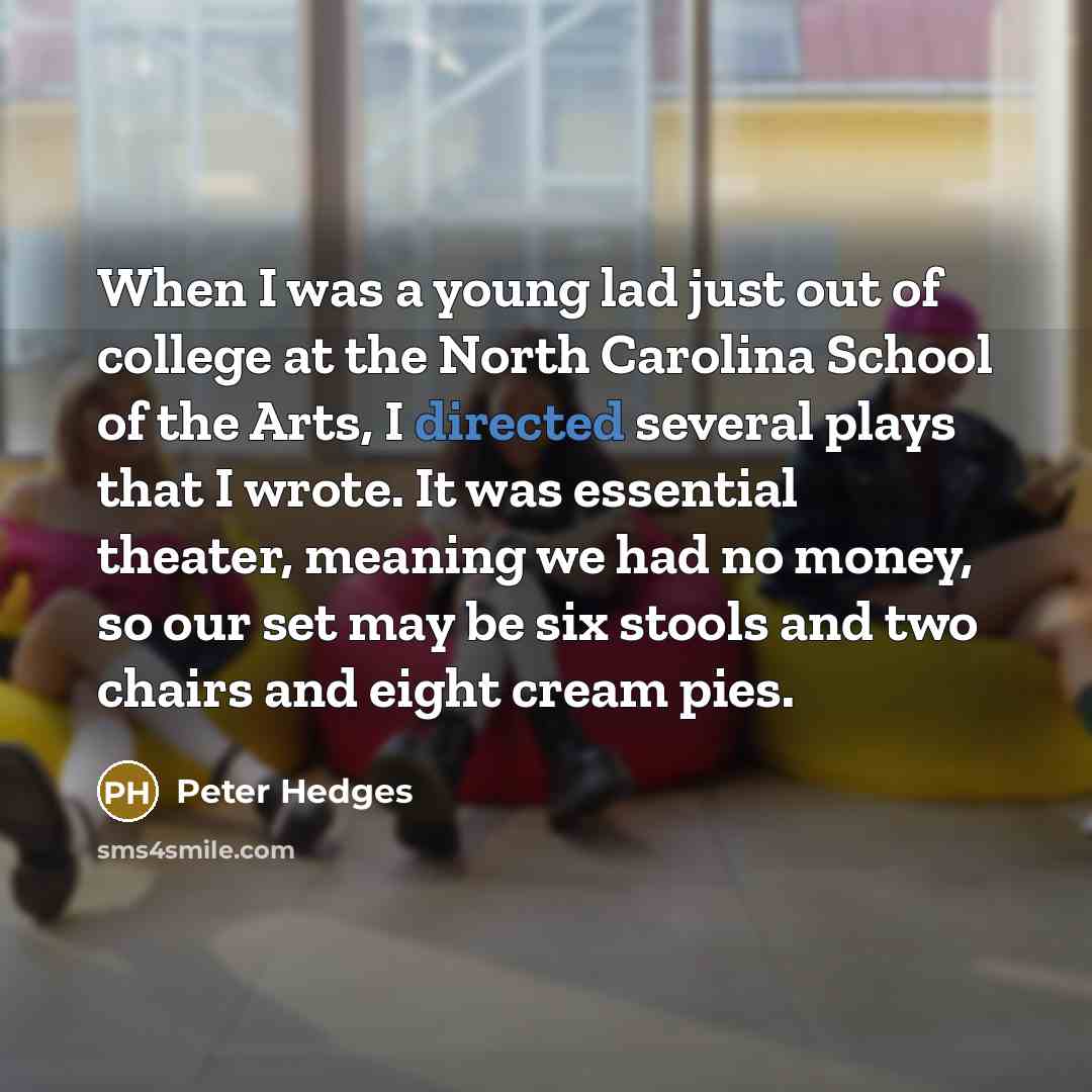 “When I was a young lad just out of college at the North Carolina School of the Arts, I directed several plays that I wrote. It was essential theater, meaning we had no money, so our set may be six stools and two chairs and eight cream pies.” quote by Peter Hedges