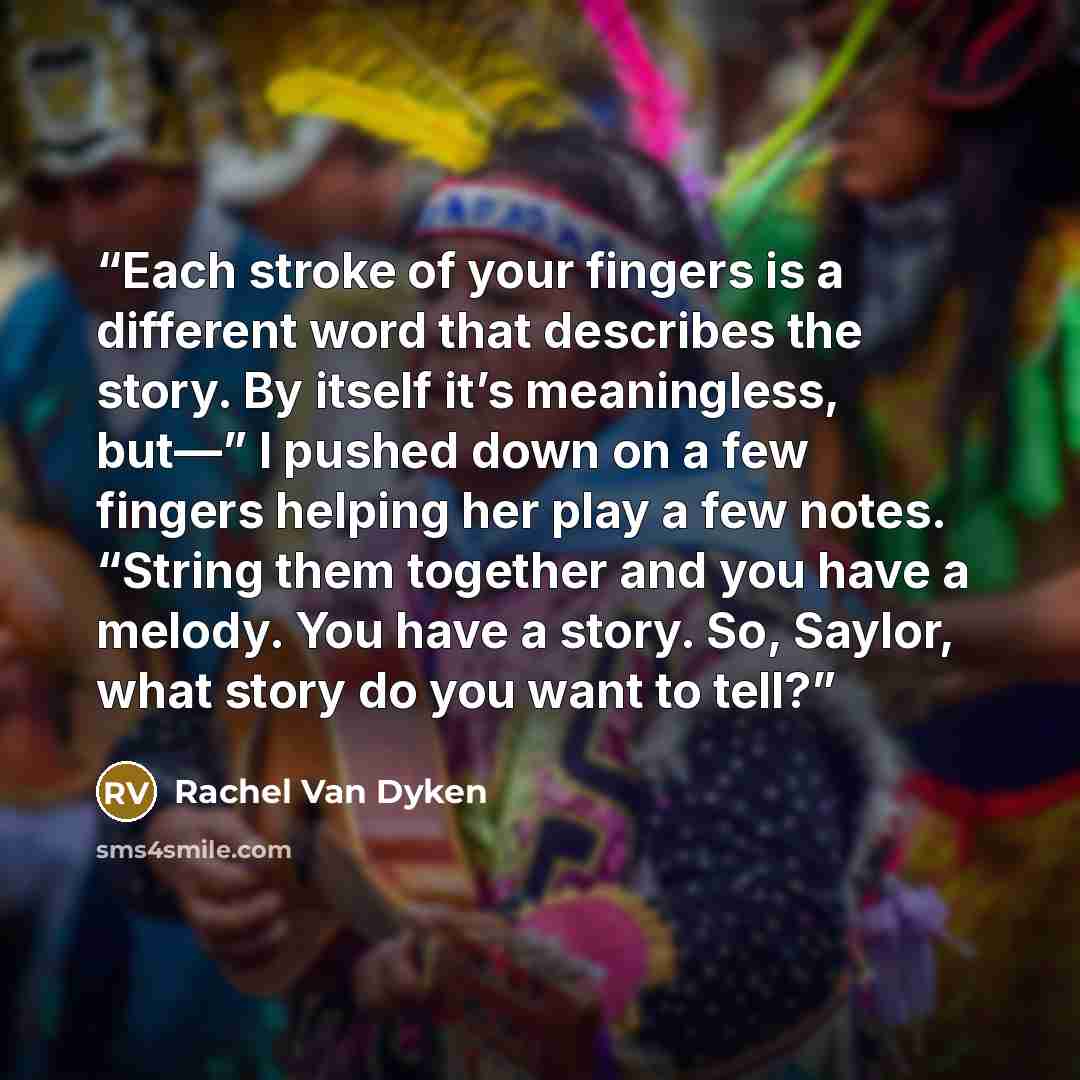 “Each stroke of your fingers is a different word that describes the story. By itself it’s meaningless, but—” I pushed down on a few fingers helping her play a few notes. “String them together and you have a melody. You have a story. So, Saylor, what story do you want to tell?” quote by Rachel Van Dyken