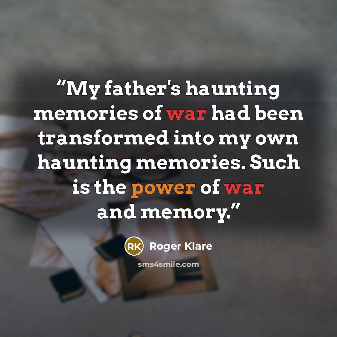 “My father's haunting memories of war had been transformed into my own haunting memories. Such is the power of war and memory.” quote by Roger Klare