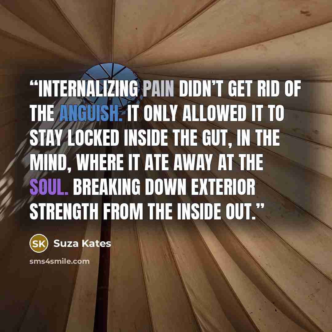 “Internalizing pain didn’t get rid of the anguish. It only allowed it to stay locked inside the gut, in the mind, where it ate away at the soul. Breaking down exterior strength from the inside out.” quote by Suza Kates