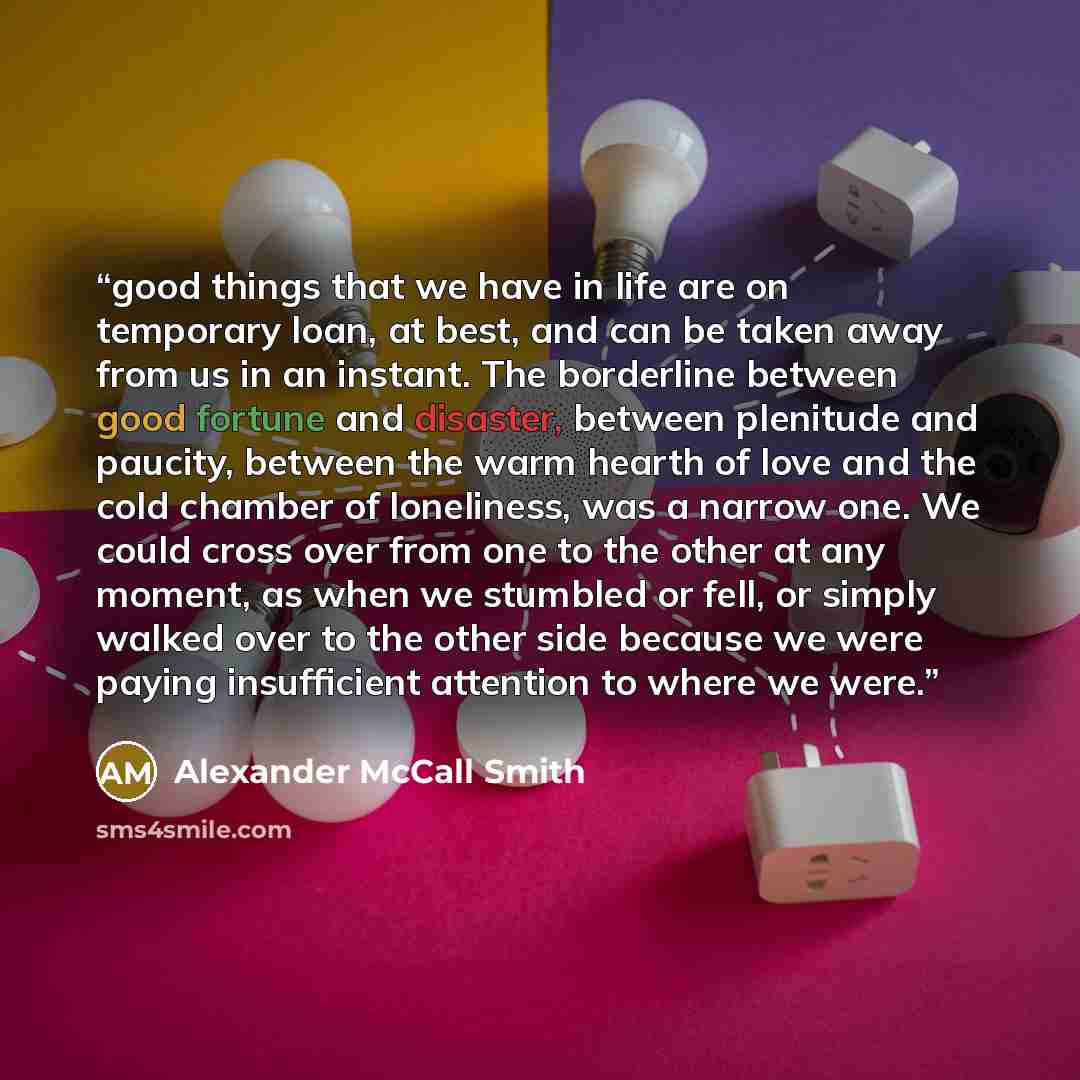 “good things that we have in life are on temporary loan, at best, and can be taken away from us in an instant. The borderline between good fortune and disaster, between plenitude and paucity, between the warm hearth of love and the cold chamber of loneliness, was a narrow one. We could cross over…” quote by Alexander McCall Smith