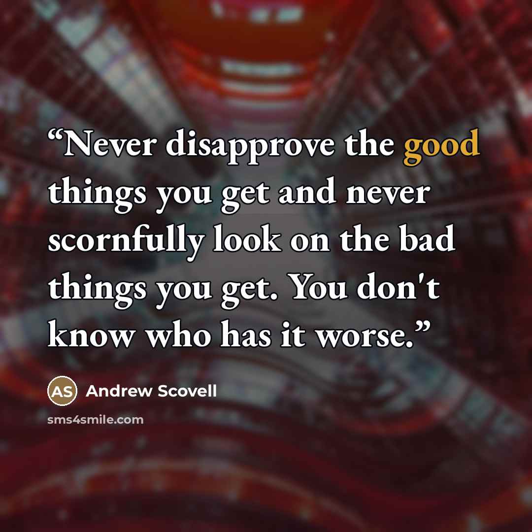 “Never disapprove the good things you get and never scornfully look on the bad things you get. You don't know who has it worse.” quote by Andrew Scovell