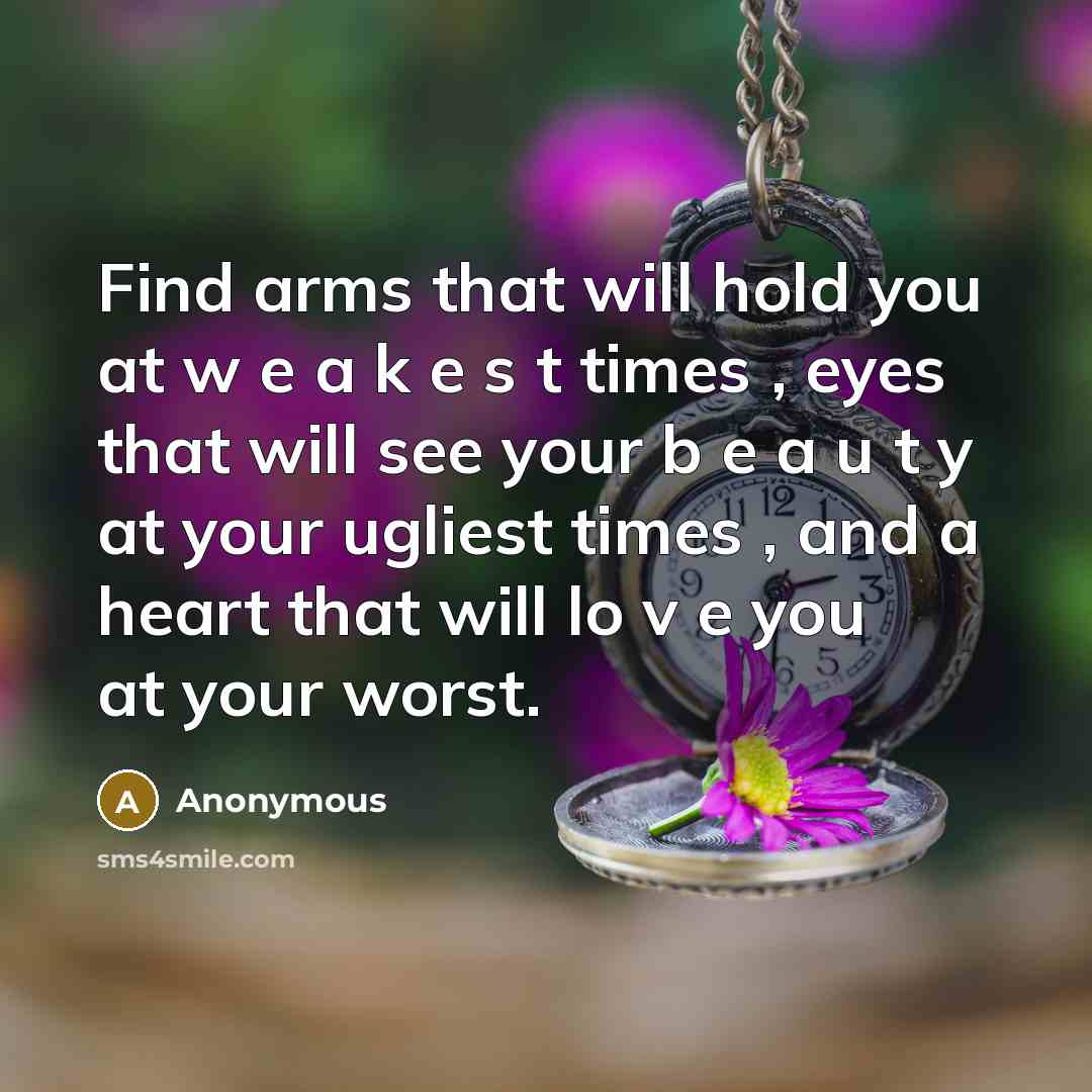 “Find arms that will hold you at w e a k e s t times , eyes that will see your b e a u t y at your ugliest times , and a heart that will lo v e you at your worst.” quote by Anonymous