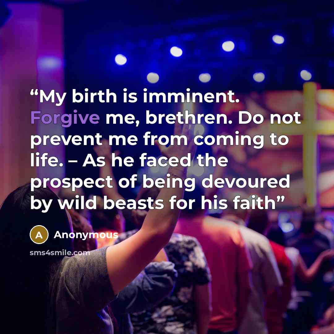 “My birth is imminent. Forgive me, brethren. Do not prevent me from coming to life. – As he faced the prospect of being devoured by wild beasts for his faith” quote by Anonymous