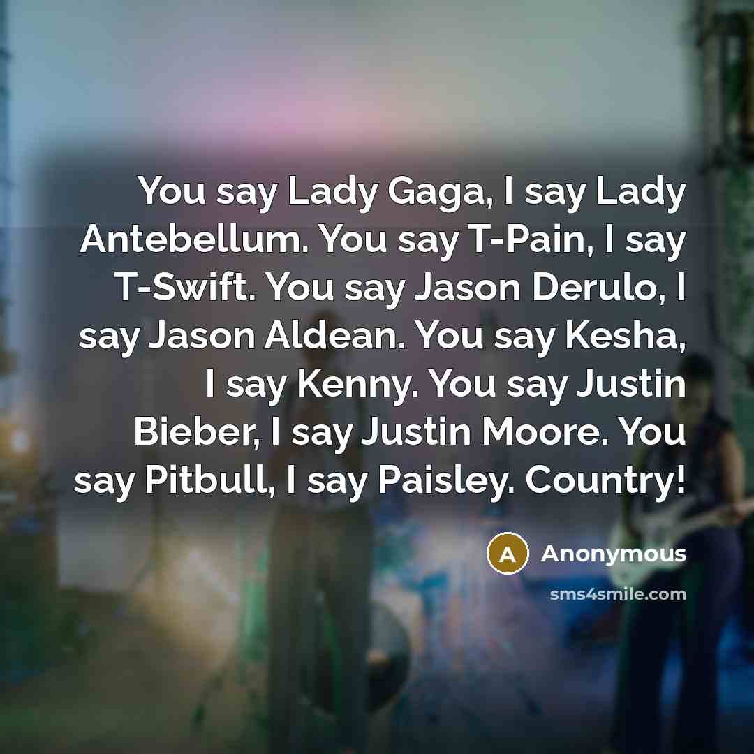“You say Lady Gaga, I say Lady Antebellum. You say T-Pain, I say T-Swift. You say Jason Derulo, I say Jason Aldean. You say Kesha, I say Kenny. You say Justin Bieber, I say Justin Moore. You say Pitbull, I say Paisley. Country!” quote by Anonymous