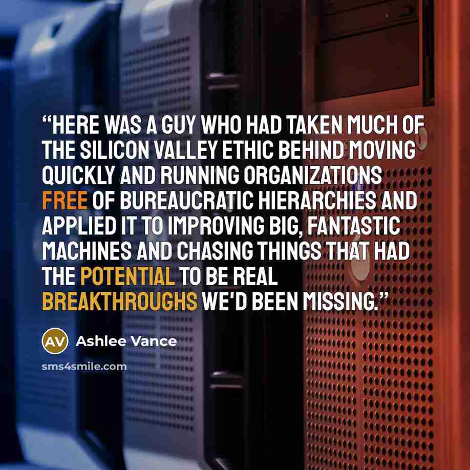 “Here was a guy who had taken much of the Silicon Valley ethic behind moving quickly and running organizations free of bureaucratic hierarchies and applied it to improving big, fantastic machines and chasing things that had the potential to be real breakthroughs we'd been missing.” quote by Ashlee Vance