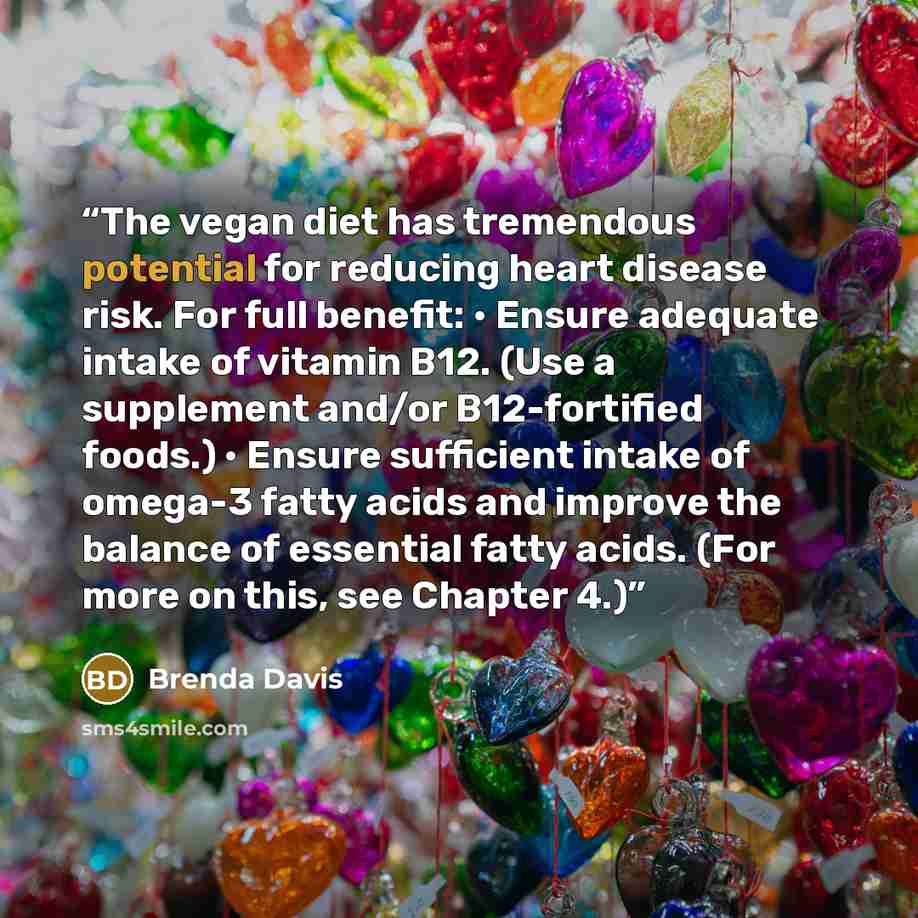 “The vegan diet has tremendous potential for reducing heart disease risk. For full benefit: • Ensure adequate intake of vitamin B12. (Use a supplement and/or B12-fortified foods.) • Ensure sufficient intake of omega-3 fatty acids and improve the balance of essential fatty acids. (For more on this…” quote by Brenda Davis