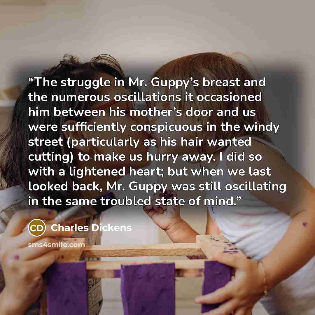 “The struggle in Mr. Guppy’s breast and the numerous oscillations it occasioned him between his mother’s door and us were sufficiently conspicuous in the windy street (particularly as his hair wanted cutting) to make us hurry away. I did so with a lightened heart; but when we last looked back, Mr…” quote by Charles Dickens