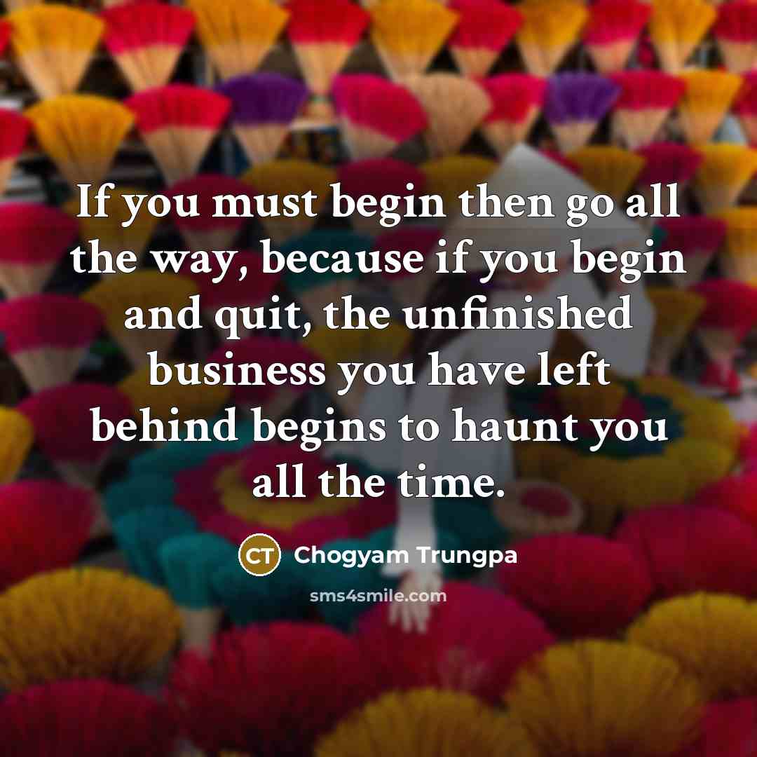 “If you must begin then go all the way, because if you begin and quit, the unfinished business you have left behind begins to haunt you all the time.” quote by Chogyam Trungpa