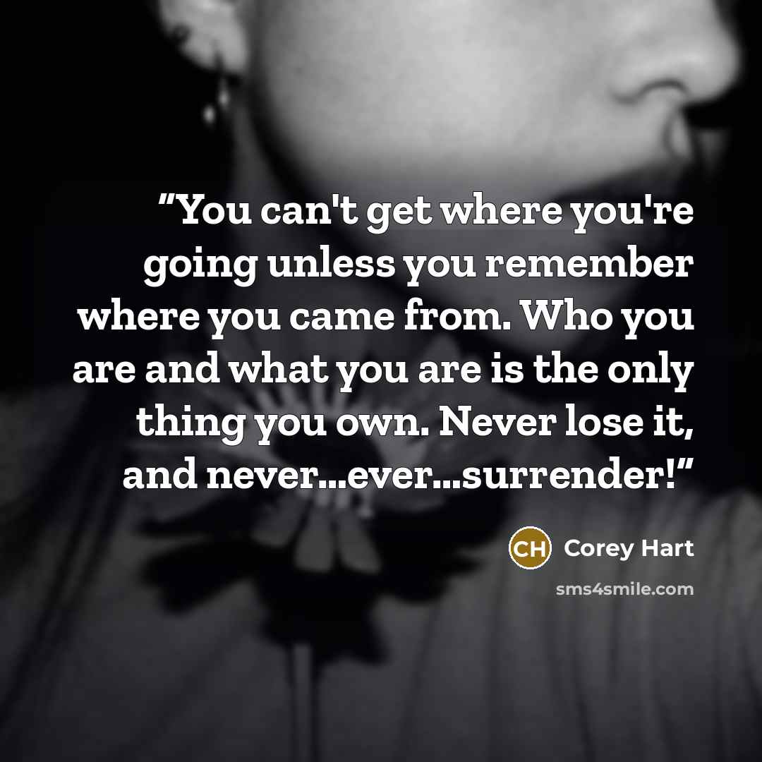 “You can't get where you're going unless you remember where you came from. Who you are and what you are is the only thing you own. Never lose it, and never…ever…surrender!” quote by Corey Hart