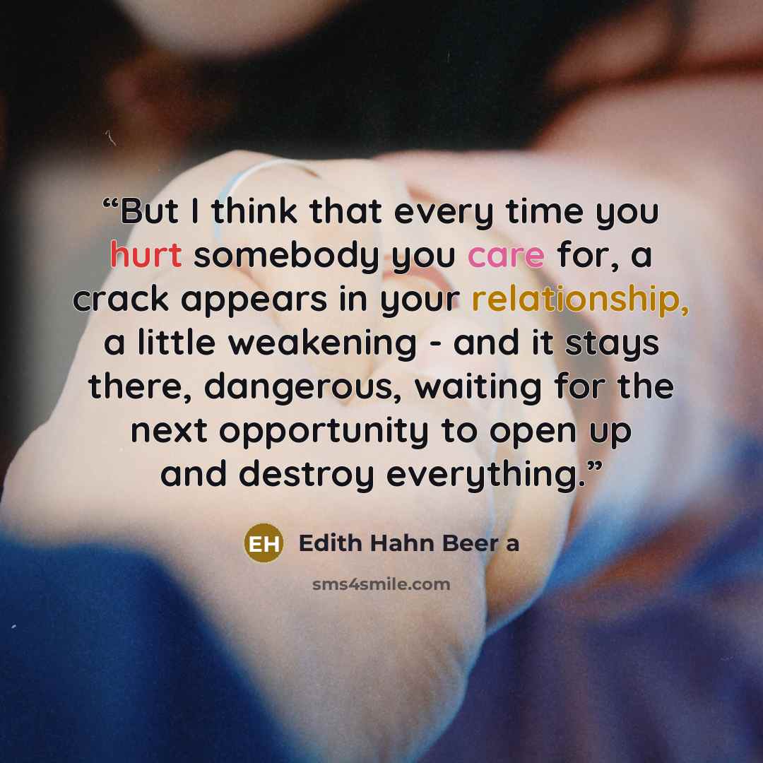 “But I think that every time you hurt somebody you care for, a crack appears in your relationship, a little weakening - and it stays there, dangerous, waiting for the next opportunity to open up and destroy everything.” quote by Edith Hahn Beer a