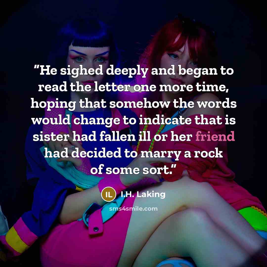 “He sighed deeply and began to read the letter one more time, hoping that somehow the words would change to indicate that is sister had fallen ill or her friend had decided to marry a rock of some sort.” quote by I.H. Laking