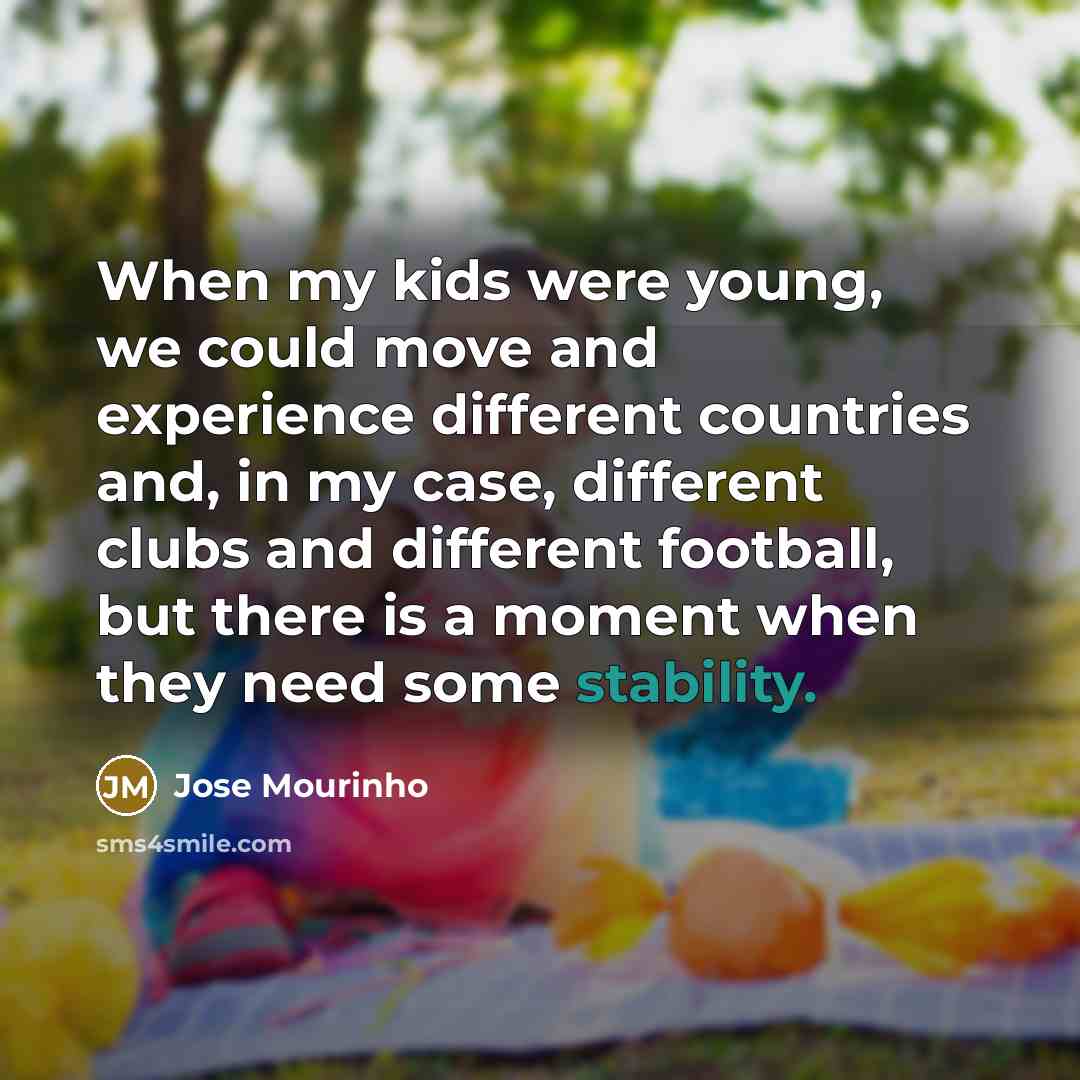 “When my kids were young, we could move and experience different countries and, in my case, different clubs and different football, but there is a moment when they need some stability.” quote by Jose Mourinho