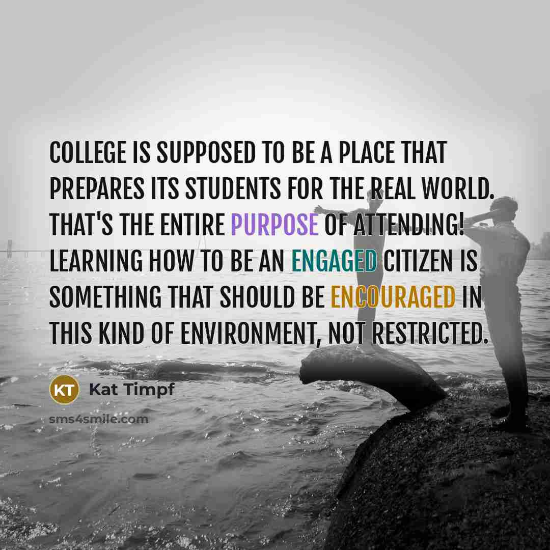 “College is supposed to be a place that prepares its students for the real world. That's the entire purpose of attending! Learning how to be an engaged citizen is something that should be encouraged in this kind of environment, not restricted.” quote by Kat Timpf