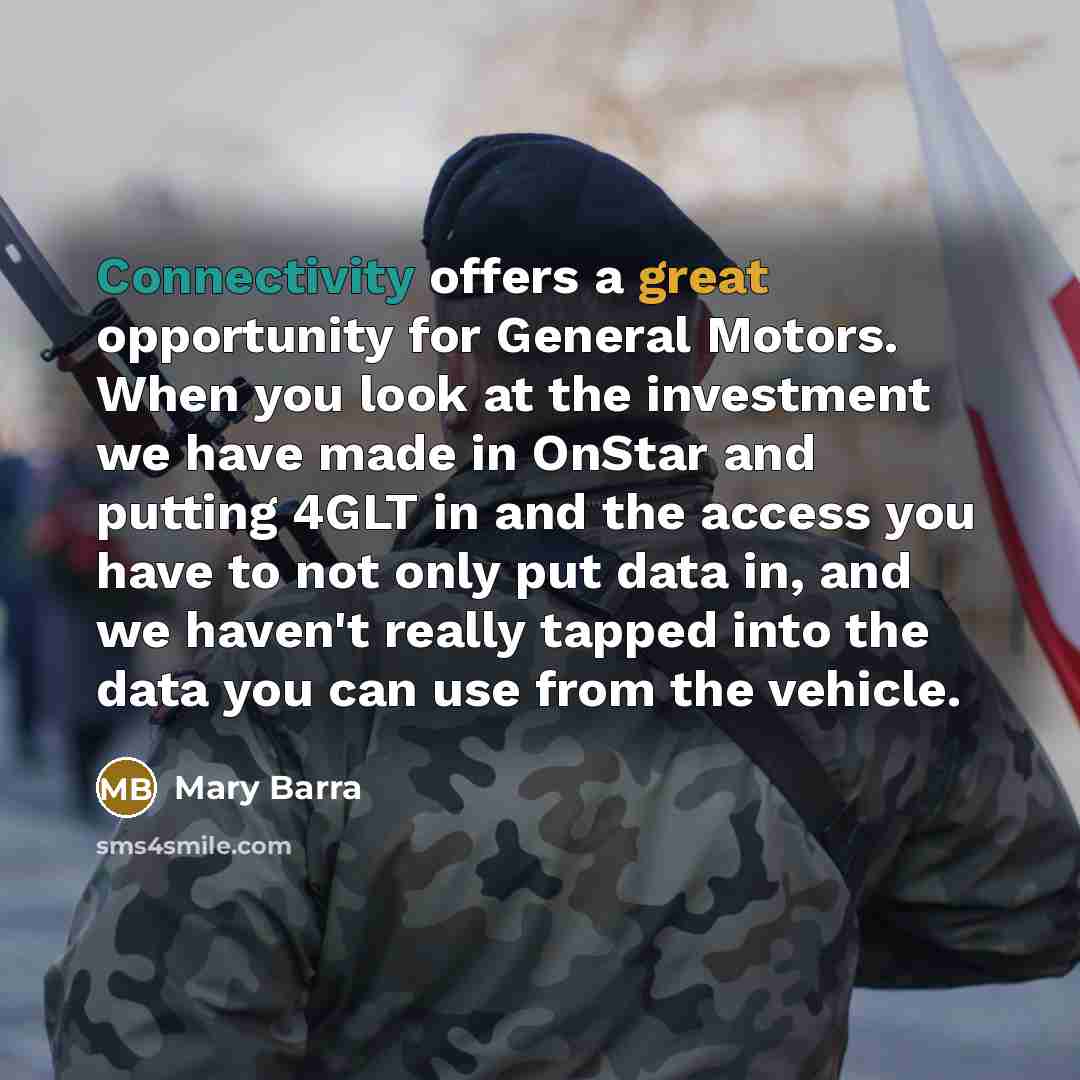 “Connectivity offers a great opportunity for General Motors. When you look at the investment we have made in OnStar and putting 4GLT in and the access you have to not only put data in, and we haven't really tapped into the data you can use from the vehicle.” quote by Mary Barra