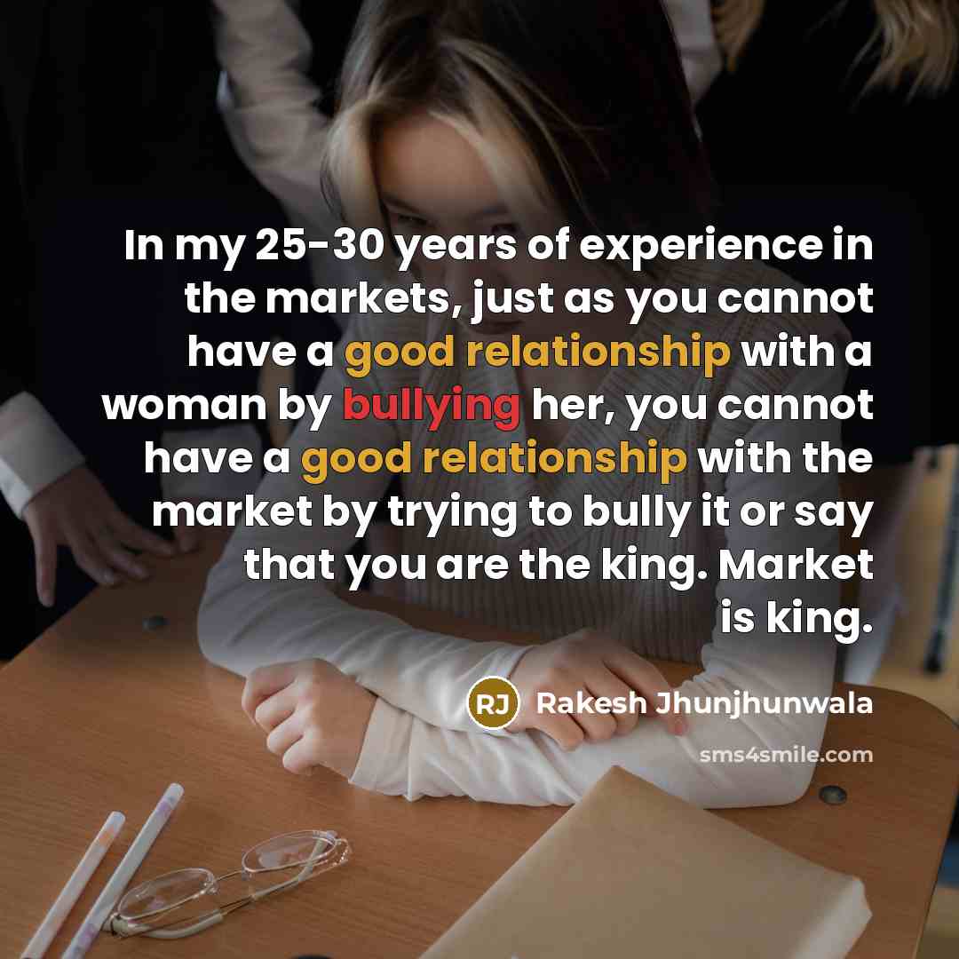 “In my 25-30 years of experience in the markets, just as you cannot have a good relationship with a woman by bullying her, you cannot have a good relationship with the market by trying to bully it or say that you are the king. Market is king.” quote by Rakesh Jhunjhunwala