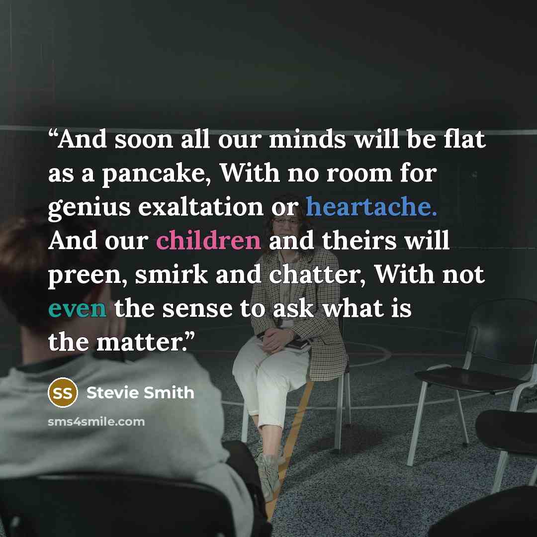 “And soon all our minds will be flat as a pancake, With no room for genius exaltation or heartache. And our children and theirs will preen, smirk and chatter, With not even the sense to ask what is the matter.” quote by Stevie Smith