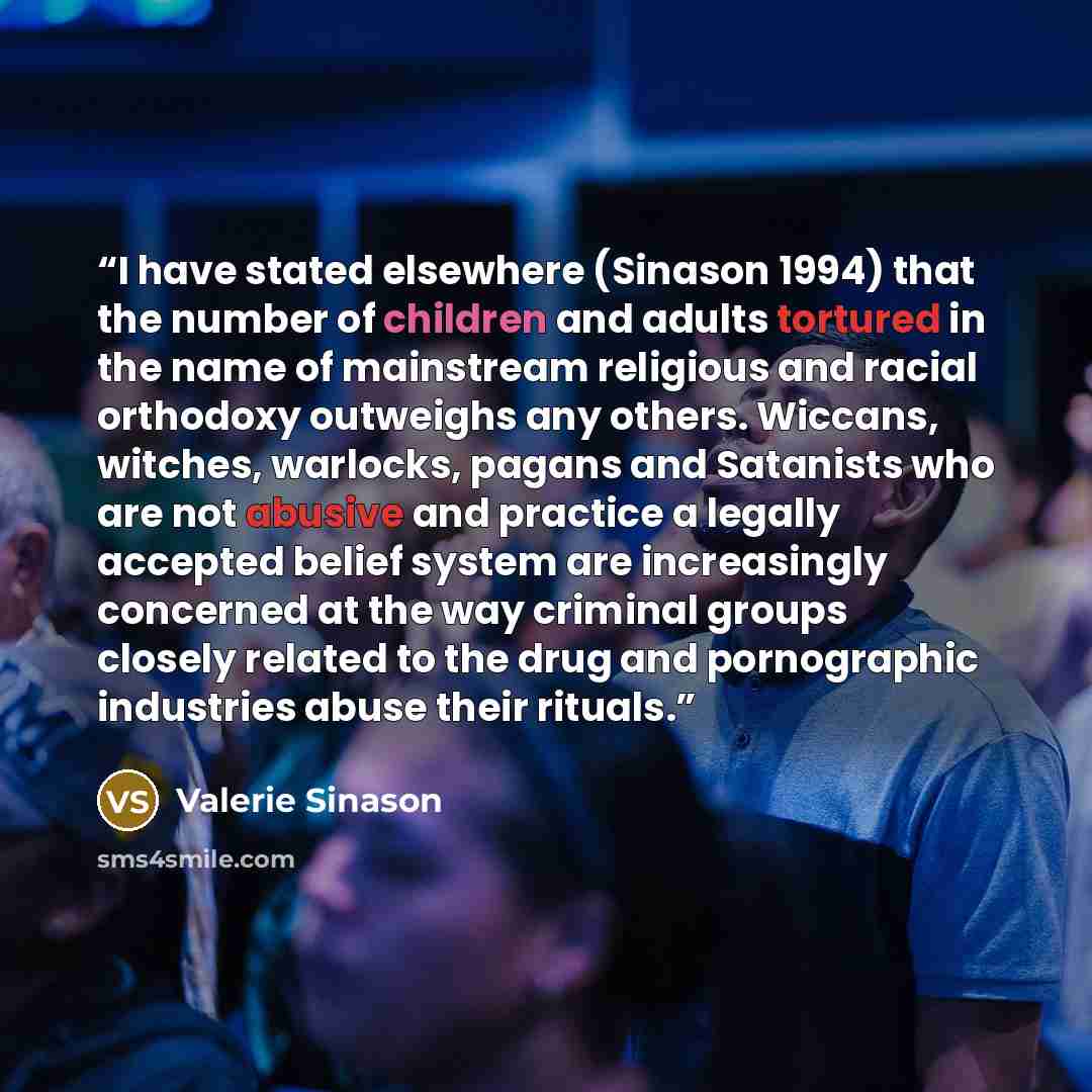 “I have stated elsewhere (Sinason 1994) that the number of children and adults tortured in the name of mainstream religious and racial orthodoxy outweighs any others. Wiccans, witches, warlocks, pagans and Satanists who are not abusive and practice a legally accepted belief system are increasingly…” quote by Valerie sinason