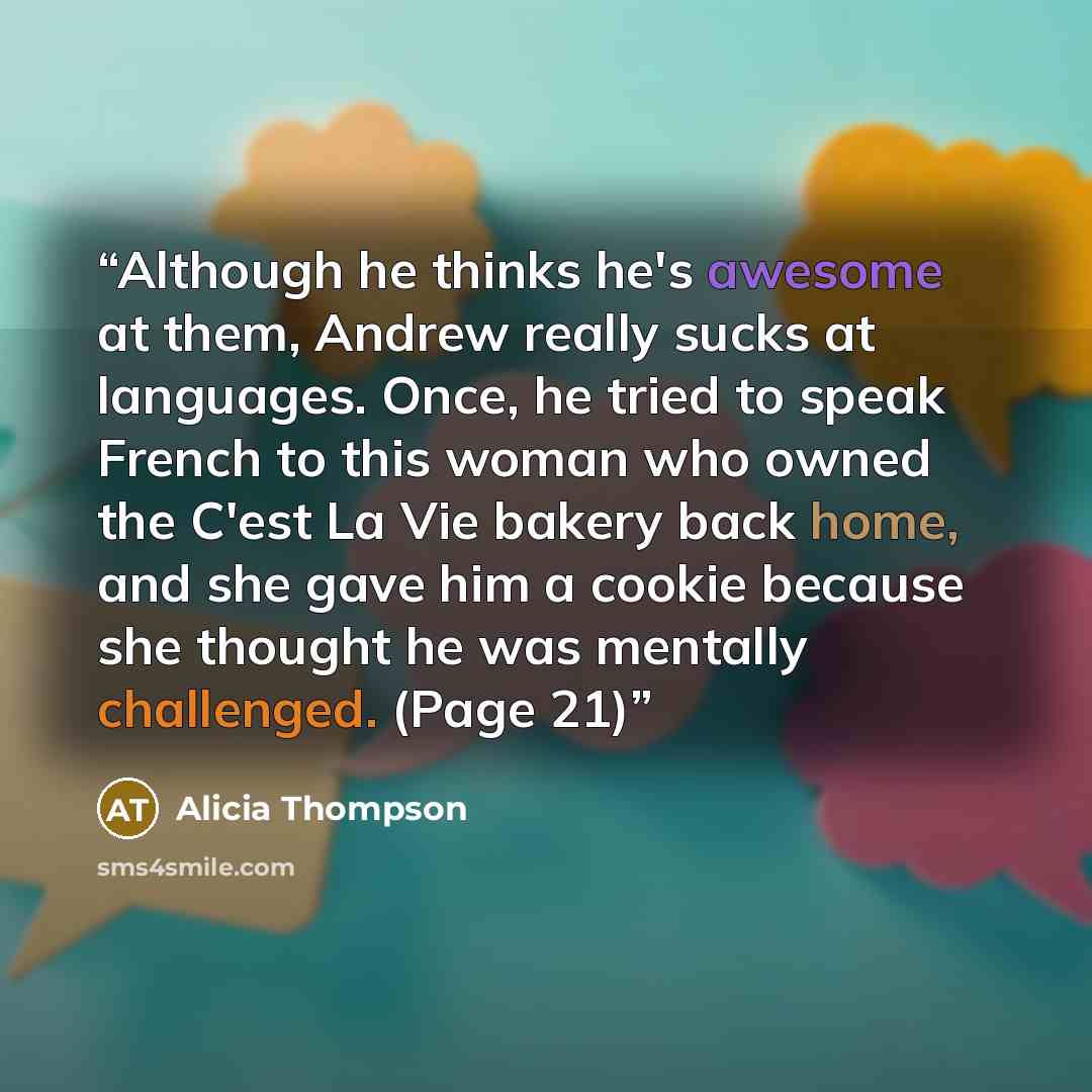 “Although he thinks he's awesome at them, Andrew really sucks at languages. Once, he tried to speak French to this woman who owned the C'est La Vie bakery back home, and she gave him a cookie because she thought he was mentally challenged. (Page 21)” quote by Alicia Thompson