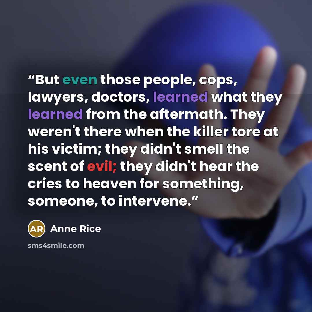 “But even those people, cops, lawyers, doctors, learned what they learned from the aftermath. They weren't there when the killer tore at his victim; they didn't smell the scent of evil; they didn't hear the cries to heaven for something, someone, to intervene.” quote by Anne Rice