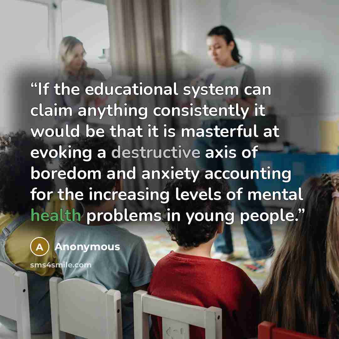 “If the educational system can claim anything consistently it would be that it is masterful at evoking a destructive axis of boredom and anxiety accounting for the increasing levels of mental health problems in young people.” quote by Anonymous