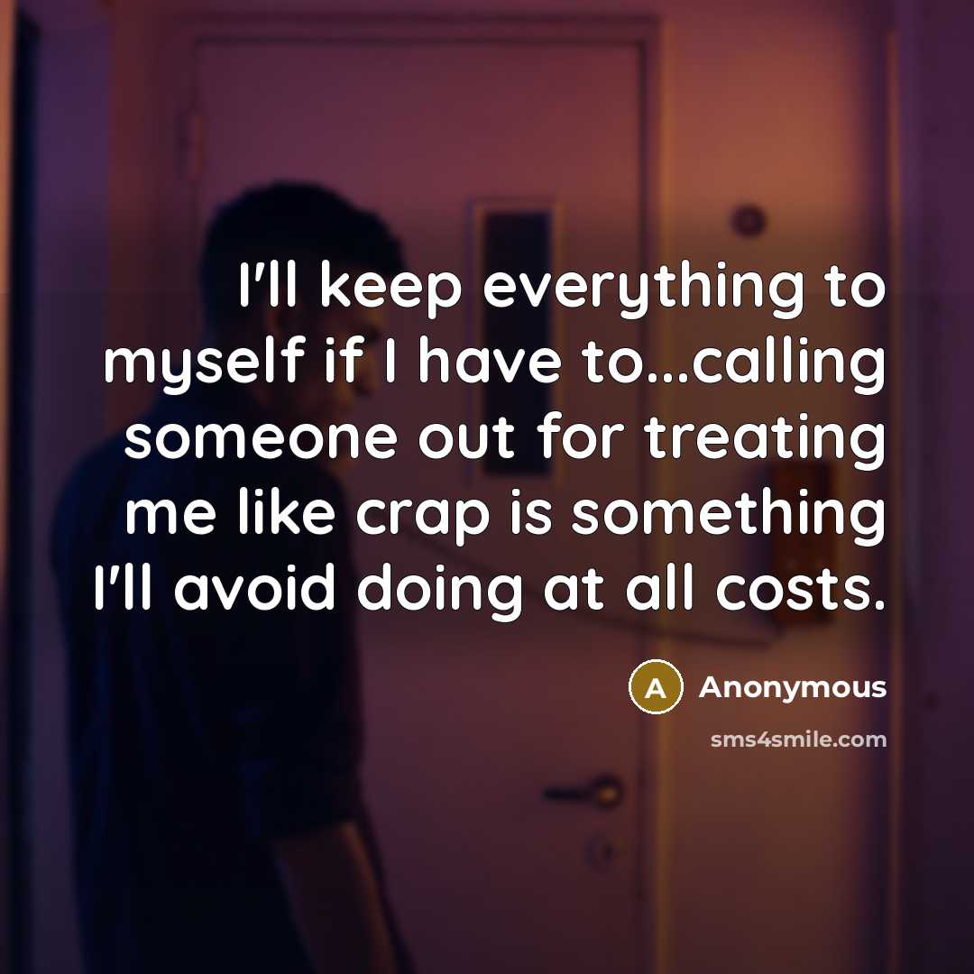 “I'll keep everything to myself if I have to...calling someone out for treating me like crap is something I'll avoid doing at all costs.” quote by Anonymous